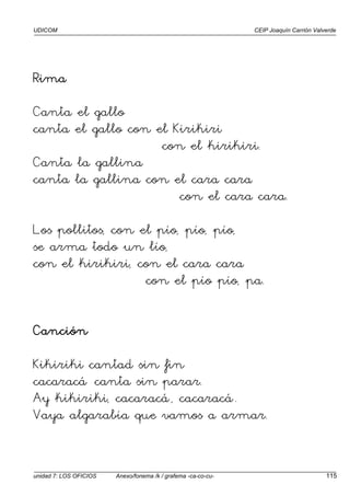 UDICOM CEIP Joaquín Carrión Valverde
unidad 7: LOS OFICIOS Anexo/fonema /k / grafema -ca-co-cu- 115
Rima
Rima
Rima
Rima
Canta el gallo
canta el gallo con el Kirikiri
con el kirikiri.
Canta la gallina
canta la gallina con el cara cara
con el cara cara.
Los pollitos, con el pío, pío, pío,
se arma todo un lío,
con el kirikiri, con el cara cara
con el pío pío, pa.
Canción
Kikiriki cantad sin fin
cacaracá canta sin parar.
Ay kikiriki, cacaracá, cacaracá.
Vaya algarabía que vamos a armar.
 