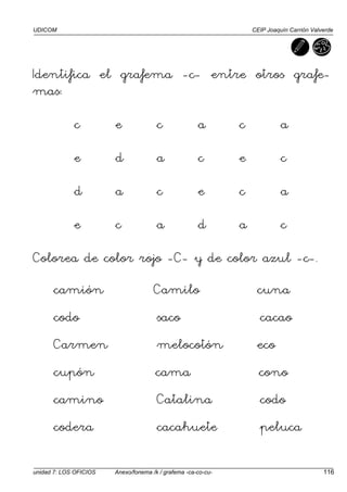 UDICOM CEIP Joaquín Carrión Valverde
unidad 7: LOS OFICIOS Anexo/fonema /k / grafema -ca-co-cu- 116
Identifica el grafema -c- entre otros grafe-
mas:
c e c a c a
e d a c e c
d a c e c a
e c a d a c
Colorea de color rojo -C- y de color azul -c-.
camión Camilo cuna
codo saco cacao
Carmen melocotón eco
cupón cama cono
camino Catalina codo
codera cacahuete peluca
 