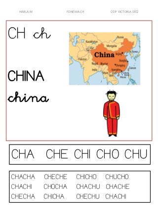 HABLA-M

FONEMA CH

CEIP VICTORIA DÍEZ

CH ch
CHINA
china
CHA CHE CHI CHO CHU
CHACHA
CHACHI
CHECHA

CHECHE
CHOCHA
CHICHA

CHICHO CHUCHO
CHACHU CHACHE
CHECHU CHACHI

 