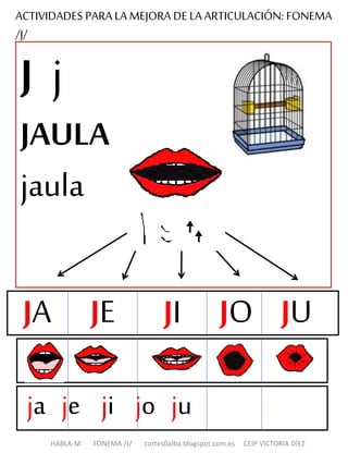 ACTIVIDADES PARA LA MEJORA DE LA ARTICULACIÓN: FONEMA
/J/
J j
JAULA
jaula
ja je ji jo ju
HABLA-M FONEMA /J/ cortes0alba.blogspot.com.es CEIP VICTORIA DÍEZ
JA JE JO JUJI
 