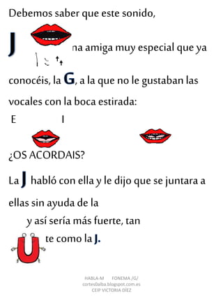 HABLA-M FONEMA /G/
cortes0alba.blogspot.com.es
CEIP VICTORIA DÍEZ
Debemos saber que este sonido,
tiene una amiga muy especial que ya
conocéis, la , a la que no le gustabanlas
vocales conla boca estirada:
E I
¿OS ACORDAIS?
La hablócon ellay le dijoque se juntaraa
ellassin ayudade la
y asíseríamás fuerte, tan
fuerte comola
 