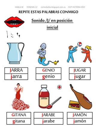 REPITE ESTAS PALABRASCONMIGO
Sonido /J/en posición
inicial
JARRA
jarra
GENIO
genio
JUGAR
jugar
GITANA
gitana
JAMÓN
jamón
HABLA-M FONEMA /J/ cortes0alba.blogspot.com.es CEIP VICTORIA DÍEZ
JARABE
jarabe
 
