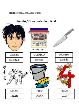REPITE ESTASPALABRASCONMIGO
Sonido /K/ en posición inicial
CABEZA
cabeza
QUIOSCO
quiosco
CUCHILLO
cuchillo
KARATE
karate
CUATRO
cuatro
CUBO
cubo
 