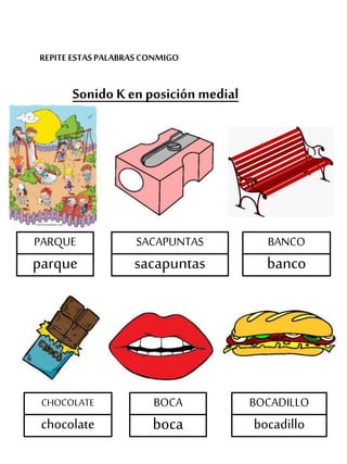 REPITE ESTASPALABRASCONMIGO
Sonido K en posición medial
PARQUE
parque
SACAPUNTAS
sacapuntas
BANCO
banco
CHOCOLATE
chocolate
BOCADILLO
bocadillo
BOCA
boca
 