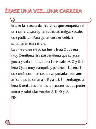 Esta es la historia de tres letras que competían en
unacarrera para ganar todas las amigas vocales
que pudieran. Para ganar vocales debían
saltarlasen esa carrera.
La primera en empezar fue laletra C que era
muy Comilona. Era tan comilona que se puso
gorda y solopudo saltara las vocales A, O y U. La
letra Q era muy tranquilay perezosa. La letra U
que tenía dos manitasfue a ayudarla, pero aún
asísolo pudo saltar a laE y a laI. Sin embargo, la
letra K tenía dos piernas largascon lasque poder
correr y saltó a lasvocales A, E I O y U.
FIN
 