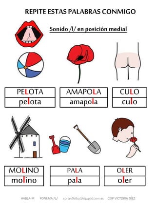 REPITEESTAS PALABRAS CONMIGO
Sonido /l/ en posición medial
HABLA-M FONEMA /L/ cortes0alba.blogspot.com.es CEIP VICTORIA DÍEZ
AMAPOLA
amapola
CULO
culo
MOLINO
molino
OLER
oler
PALA
pala
PELOTA
pelota
 