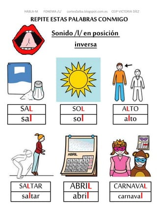 REPITE ESTAS PALABRASCONMIGO
Sonido /l/en posición
inversa
SAL
sal
SOL
sol
ALTO
alto
SALTAR
saltar
CARNAVAL
carnaval
HABLA-M FONEMA /L/ cortes0alba.blogspot.com.es CEIP VICTORIA DÍEZ
ABRIL
abril
 
