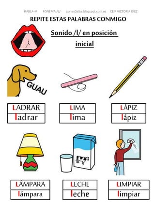 REPITE ESTAS PALABRASCONMIGO
Sonido /l/en posición
inicial
LADRAR
ladrar
LIMA
lima
LÁPIZ
lápiz
LÁMPARA
lámpara
LIMPIAR
limpiar
HABLA-M FONEMA /L/ cortes0alba.blogspot.com.es CEIP VICTORIA DÍEZ
LECHE
leche
 