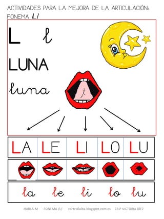 ACTIVIDADES PARA LA MEJORA DE LA ARTICULACIÓN:
FONEMA /L/
L l
LUNA
luna
la le li lo lu
HABLA-M FONEMA /L/ cortes0alba.blogspot.com.es CEIP VICTORIA DÍEZ
LA LILE LO LU
 