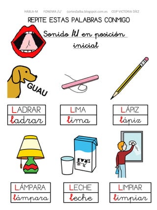 REPITE ESTAS PALABRAS CONMIGO
Sonido /l/ en posición
inicial
LADRAR
ladrar
LIMA
lima
LÁPIZ
lápiz
LÁMPARA
lámpara
LIMPIAR
limpiar
HABLA-M FONEMA /L/ cortes0alba.blogspot.com.es CEIP VICTORIA DÍEZ
LECHE
leche
 