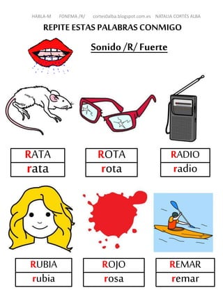 REPITE ESTAS PALABRASCONMIGO
Sonido /R/Fuerte
RATA
rata
ROTA
rota
RADIO
radio
RUBIA
rubia
REMAR
remar
HABLA-M FONEMA /R/ cortes0alba.blogspot.com.es NATALIA CORTÉS ALBA
ROJO
rosa
 