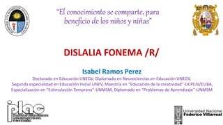 DISLALIA FONEMA /R/
Isabel Ramos Perez
Doctorado en Educación UNEGV, Diplomado en Neurociencias en Educación UNEGV,
Segunda especialidad en Educación Inicial UNFV, Maestría en “Educación de la creatividad”-UCPEJV/CUBA,
Especialización en “Estimulación Temprana”-UNMSM, Diplomado en “Problemas de Aprendizaje”-UNMSM
“El conocimiento se comparte, para
beneficio de los niños y niñas”
 