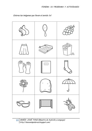 FONEMA /S/: PROGRAMA Y ACTIVIDADES
 


Colorea las imágenes que lleven el sonido /s/.




    13    MARÍA JOSÉ FANO (Maestra de Audición y Lenguaje)
          http://desvandpalabras.blogspot.com/ 
 
 