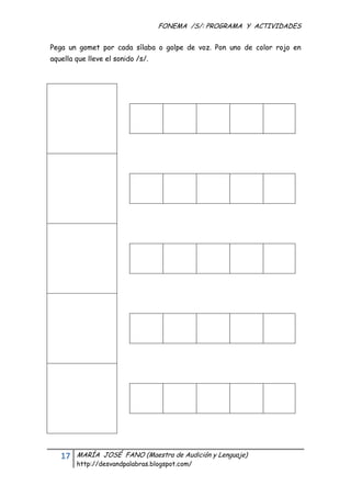 FONEMA /S/: PROGRAMA Y ACTIVIDADES
 

Pega un gomet por cada sílaba o golpe de voz. Pon uno de color rojo en
aquella que lleve el sonido /s/.




    17    MARÍA JOSÉ FANO (Maestra de Audición y Lenguaje)
          http://desvandpalabras.blogspot.com/ 
 
 