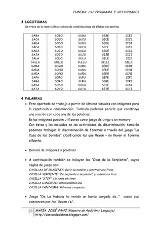 FONEMA /S/: PROGRAMA Y ACTIVIDADES
  

3. LOGOTOMAS
     Se trata de la repetición o lectura de combinaciones de sílabas sin sentido.


         SABA               SOBO               SUBU               SEBE              SIBI
         SACA               SOCO               SUCU               SECE              SICI
         SADA               SODO               SUDU               SEDE              SIDI
         SAFA               SOFO               SUFU               SEFE              SIFI
         SAGA               SOGO               SUGU               SEGE              SIGI
         SAJA               SOJO               SUJU               SEJE              SIJI
         SALA               SOLO               SULU               SELE              SILI
         SALLA              SOLLO              SULLU              SELLE             SILLI
         SAMA               SOMO               SUMU               SEME              SIMI
         SANA               SONO               SUNU               SENE              SINI
         SAÑA               SOÑO               SUÑU               SEÑE              SIÑI
         SAPA               SOPO               SUPU               SEPE              SIPI
         SARA               SORO               SURU               SERE              SIRI
         SASA               SOSO               SUSU               SESE              SISI
         SATA               SOTO               SUTU               SETE              SITI


4. PALABRAS
      Este apartado se trabaja a partir de láminas visuales con imágenes para
        la repetición o denominación. También podemos pedirle que construya
        una oración con cada una de las palabras.
        Estas imágenes pueden utilizarse como juego de bingo o un memory.
        Con éstas y las incluidas en las actividades de discriminación, también
        podemos trabajar la discriminación de fonemas a través del juego “La
        Casa de los Sonidos” clasificando las que lleven – no lleven el fonema
        silbante.

      Dominó de imágenes y palabras.

      A continuación también se incluyen las “Ocas de la Serpiente”, cuyas
        reglas de juego son:
        CASILLAS DE IMÁGENES: Decir su nombre y construir una frase.
        CASILLA SERPIENTE: “De serpiente a serpiente”, y volvemos a tirar.
        CASILLA “STOP”: Un turno sin tirar.
        CASILLA CANGREJO: Retrocedemos una.
        CASILLA FANTASMA: Volvemos a empezar.


      Juego “De La Habana ha venido un barco cargado de…”                          cosas que
        comiencen por /s/, lleven /s/…

       19    MARÍA JOSÉ FANO (Maestra de Audición y Lenguaje)
             http://desvandpalabras.blogspot.com/ 
  
 