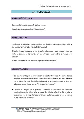 FONEMA /S/: PROGRAMA Y ACTIVIDADES
 

                             INTRODUCCIÓN

CARACTERÍSTICAS


Consonante linguoalveolar, fricativa, sorda.

Sus defectos se denominan “sigmatismos”.




REALIZACIÓN


Los labios permanecen entreabiertos, los dientes ligeramente separados y
las comisuras retiradas hacia atrás (sonrisa).

El ápice lingual se apoya en los alveolos inferiores y sus bordes tocan los
molares superiores formando así un estrecho canal entre la lengua y el
paladar.

El aire sale rozando los incisivos y produciendo un silbido.




FACILITACIÓN


 Se puede conseguir la articulación correcta utilizando /f/ como sonido
    auxiliar. Mientras lo realiza de forma continuada se tira del labio inferior
    hacia abajo. De esta forma los incisivos y la lengua quedan en la posición
    adecuada permitiendo que la /f/ se convierta en /s/.


 Colocar la lengua en la posición correcta y colocamos un depresor
    longitudinalmente sobre ella a modo de silbato. Mientras lo sujeta le
    pediremos que sople pata tocar el silbato pudiendo ayudarle con la mano a
    la extensión de los labios.




      2    MARÍA JOSÉ FANO (Maestra de Audición y Lenguaje)
           http://desvandpalabras.blogspot.com/ 
 
 