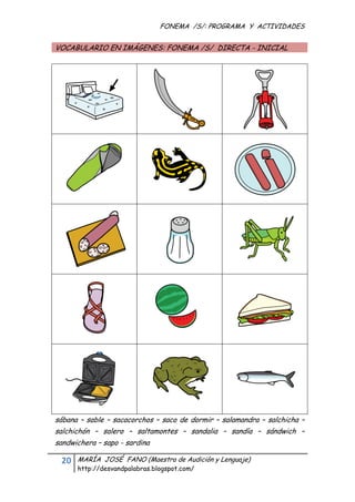 FONEMA /S/: PROGRAMA Y ACTIVIDADES
 

    VOCABULARIO EN IMÁGENES: FONEMA /S/ DIRECTA - INICIAL




    sábana – sable – sacacorchos – saco de dormir – salamandra – salchicha –
    salchichón – salero – saltamontes – sandalia – sandía – sándwich –
    sandwichera – sapo - sardina

     20    MARÍA JOSÉ FANO (Maestra de Audición y Lenguaje)
           http://desvandpalabras.blogspot.com/ 
 
 