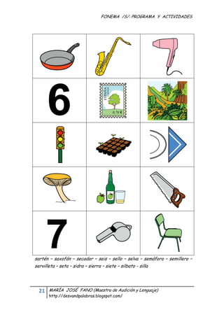 FONEMA /S/: PROGRAMA Y ACTIVIDADES
 




    sartén – saxofón – secador – seis – sello – selva – semáforo – semillero –
    servilleta – seta – sidra – sierra – siete – silbato - silla




      21    MARÍA JOSÉ FANO (Maestra de Audición y Lenguaje)
            http://desvandpalabras.blogspot.com/ 
 
 