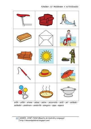 FONEMA /S/: PROGRAMA Y ACTIVIDADES
 




    sillín – sillón – sirena – sobao – sobre – socorrista – sofá – sol – soldado –
    soldador – sombrero – sombrilla – sonajero – sopa – sopera




      22    MARÍA JOSÉ FANO (Maestra de Audición y Lenguaje)
            http://desvandpalabras.blogspot.com/ 
 
 