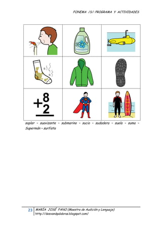 FONEMA /S/: PROGRAMA Y ACTIVIDADES
 




    soplar – suavizante – submarino – sucio – sudadera – suela – suma –
    Supermán – surfista




     23    MARÍA JOSÉ FANO (Maestra de Audición y Lenguaje)
           http://desvandpalabras.blogspot.com/ 
 
 