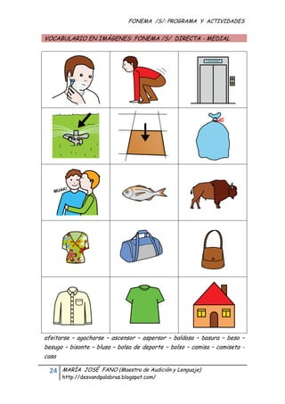 FONEMA /S/: PROGRAMA Y ACTIVIDADES
 

    VOCABULARIO EN IMÁGENES: FONEMA /S/ DIRECTA - MEDIAL




    afeitarse – agacharse – ascensor – aspersor – baldosa – basura – beso –
    besugo – bisonte – blusa – bolsa de deporte – bolso – camisa – camiseta -
    casa

     24    MARÍA JOSÉ FANO (Maestra de Audición y Lenguaje)
           http://desvandpalabras.blogspot.com/ 
 
 
