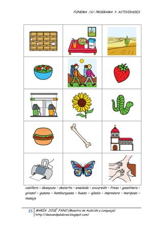 FONEMA /S/: PROGRAMA Y ACTIVIDADES
 




    casillero – desayuno – desierto – ensalada – excursión – fresa – gasolinera –
    girasol – gusano – hamburguesa – hueso – iglesia – impresora – mariposa –
    masaje


      25    MARÍA JOSÉ FANO (Maestra de Audición y Lenguaje)
            http://desvandpalabras.blogspot.com/ 
 
 