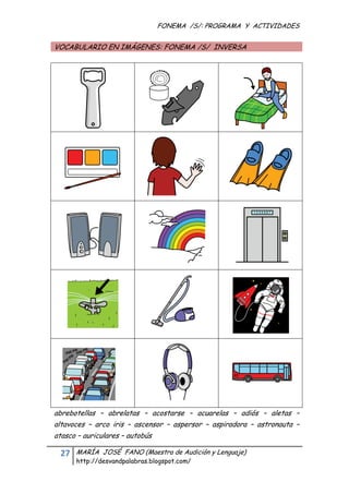 FONEMA /S/: PROGRAMA Y ACTIVIDADES
 

    VOCABULARIO EN IMÁGENES: FONEMA /S/ INVERSA




    abrebotellas – abrelatas – acostarse – acuarelas – adiós – aletas –
    altavoces – arco iris – ascensor – aspersor – aspiradora – astronauta –
    atasco – auriculares – autobús

     27    MARÍA JOSÉ FANO (Maestra de Audición y Lenguaje)
           http://desvandpalabras.blogspot.com/ 
 
 