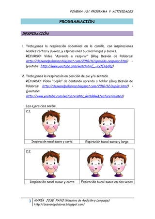 FONEMA /S/: PROGRAMA Y ACTIVIDADES
 

                                PROGRAMACIÓN

RESPIRACIÓN


1. Trabajamos la respiración abdominal en la camilla, con inspiraciones
    nasales cortas y suaves, y espiraciones bucales largas y suaves.
    RECURSO: Vídeo “Aprendo a respirar” (Blog Desván de Palabras:
    http://desvandpalabras.blogspot.com/2010/11/aprendo-respirar.html)           –
    (youtube: http://www.youtube.com/watch?v=E_-TytEHy8Q)


2. Trabajamos la respiración en posición de pie y/o sentado.
    RECURSO: Vídeo “Sopla” de Cantando aprendo a hablar (Blog Desván de
    Palabras: http://desvandpalabras.blogspot.com/2010/12/soplar.html) –
    (youtube:
    http://www.youtube.com/watch?v=sNU_BvlIBBw&feature=related)


    Los ejercicios serán:
    2.1.




           Inspiración nasal suave y corta      Espiración bucal suave y larga


    2.2.




       Inspiración nasal suave y corta        Espiración bucal suave en dos veces




      3     MARÍA JOSÉ FANO (Maestra de Audición y Lenguaje)
            http://desvandpalabras.blogspot.com/ 
 
 