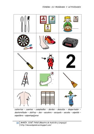 FONEMA /S/: PROGRAMA Y ACTIVIDADES
 




    cubiertos – cuentos – cumpleaños – dardos – descalzo – despertador –
    destornillador – disfraz – dos – escalera – escayola – escoba – espalda –
    espaldera – espantapájaros


     30    MARÍA JOSÉ FANO (Maestra de Audición y Lenguaje)
           http://desvandpalabras.blogspot.com/ 
 
 