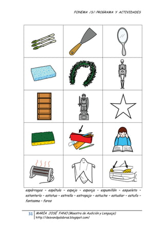 FONEMA /S/: PROGRAMA Y ACTIVIDADES
 




    espárragos – espátula – espejo – esponja – espumillón – esqueleto –
    estantería – estatua – estrella – estropajo – estuche – estudiar – estufa –
    fantasma – faros


     31    MARÍA JOSÉ FANO (Maestra de Audición y Lenguaje)
           http://desvandpalabras.blogspot.com/ 
 
 