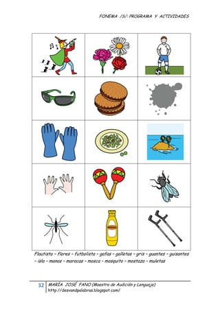 FONEMA /S/: PROGRAMA Y ACTIVIDADES
 




    Flautista – flores – futbolista – gafas – galletas – gris – guantes – guisantes
    – isla – manos – maracas – mosca – mosquito – mostaza – muletas




      32    MARÍA JOSÉ FANO (Maestra de Audición y Lenguaje)
            http://desvandpalabras.blogspot.com/ 
 
 