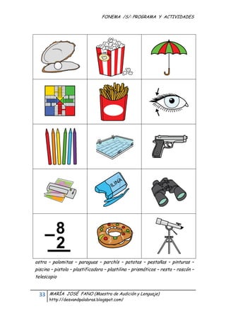 FONEMA /S/: PROGRAMA Y ACTIVIDADES
 




    ostra – palomitas – paraguas – parchís – patatas – pestañas – pinturas –
    piscina – pistola – plastificadora – plastilina – prismáticos – resta – roscón –
    telescopio


      33    MARÍA JOSÉ FANO (Maestra de Audición y Lenguaje)
            http://desvandpalabras.blogspot.com/ 
 
 