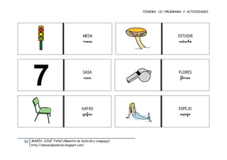 FONEMA /S/: PROGRAMA Y ACTIVIDADES
 




                                             MESA                              ESTUCHE
                                             mesa                               estuche




                                             CASA                              FLORES
                                             casa                               flores




                                            GAFAS                              ESPEJO
                                            gafas                               espejo




    36    MARÍA JOSÉ FANO (Maestra de Audición y Lenguaje)
          http://desvandpalabras.blogspot.com/ 
 
 