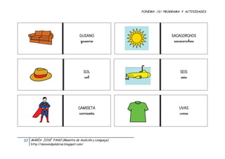 FONEMA /S/: PROGRAMA Y ACTIVIDADES
 




                                            GUSANO                          SACACORCHOS
                                            gusano                           sacacorchos




                                              SOL                                SEIS
                                              sol                                seis




                                           CAMISETA                             UVAS
                                            camiseta                            uvas




    37    MARÍA JOSÉ FANO (Maestra de Audición y Lenguaje)
          http://desvandpalabras.blogspot.com/ 
 
 