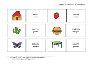 FONEMA /S/: PROGRAMA Y ACTIVIDADES
 




                                            MOSCA                              SECADOR
                                            mosca                               secador




                                          GALLETAS                            SEMÁFORO
                                           galletas                            semáforo




                                          ESCALERA                             GUANTES
                                           escalera                            guantes




    38    MARÍA JOSÉ FANO (Maestra de Audición y Lenguaje)
          http://desvandpalabras.blogspot.com/ 
 
 
