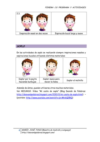 FONEMA /S/: PROGRAMA Y ACTIVIDADES
 

    2.3. 




       Inspiración nasal en dos veces           Espiración bucal larga y suave




    SOPLO

    En las actividades de soplo se realizarán siempre inspiraciones nasales y
    espiraciones bucales utilizando distintos materiales:




      Soplar por la pajita         Soplar suave para
                                                            Soplar el molinillo
      haciendo burbujas             mover la llama


    Además de éstos, pueden utilizarse otros muchos materiales.
    Ver RECURSO: Vídeo “Mi cesta de soplo” (Blog Desván de Palabras:
    http://desvandpalabras.blogspot.com/2010/11/mi-cesta-de-soplo.html) –
    (youtube: http://www.youtube.com/watch?v=jk-MhibQ0BQ)




      4     MARÍA JOSÉ FANO (Maestra de Audición y Lenguaje)
            http://desvandpalabras.blogspot.com/ 
 
 