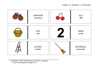 FONEMA /S/: PROGRAMA Y ACTIVIDADES
 




                                         ASPIRADORA                             SILLA
                                          aspiradora                             silla




                                             SIETE                             SANDÍA
                                             siete                             sandía




                                          AUTOBÚS                           CASTAÑUELAS
                                           autobús                           castañuelas




    40    MARÍA JOSÉ FANO (Maestra de Audición y Lenguaje)
          http://desvandpalabras.blogspot.com/ 
 
 