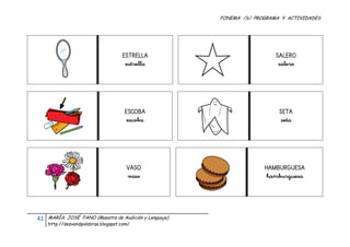 FONEMA /S/: PROGRAMA Y ACTIVIDADES
 




                                           ESTRELLA                            SALERO
                                            estrella                            salero




                                            ESCOBA                               SETA
                                             escoba                              seta




                                             VASO                           HAMBURGUESA
                                             vaso                            hamburguesa




    41    MARÍA JOSÉ FANO (Maestra de Audición y Lenguaje)
          http://desvandpalabras.blogspot.com/ 
 
 