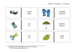 FONEMA /S/: PROGRAMA Y ACTIVIDADES
 




                                            TIJERAS                           SUPERMÁN
                                             tijeras                          Supermán




                                              DOS                             MARIPOSA
                                              dos                             mariposa




                                              OSO                               QUESO
                                              oso                               queso




    42    MARÍA JOSÉ FANO (Maestra de Audición y Lenguaje)
          http://desvandpalabras.blogspot.com/ 
 
 