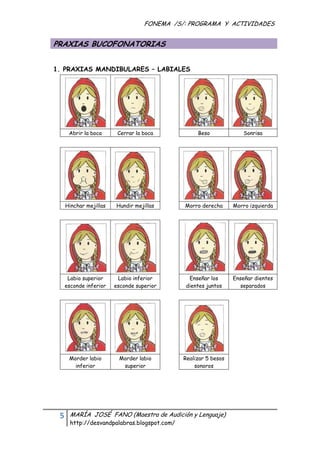 FONEMA /S/: PROGRAMA Y ACTIVIDADES
 

    PRAXIAS BUCOFONATORIAS


    1. PRAXIAS MANDIBULARES – LABIALES




          Abrir la boca    Cerrar la boca              Beso             Sonrisa




      Hinchar mejillas    Hundir mejillas         Morro derecha      Morro izquierda




       Labio superior      Labio inferior          Enseñar los       Enseñar dientes
      esconde inferior    esconde superior        dientes juntos       separados




          Morder labio     Morder labio           Realizar 5 besos
            inferior        superior                  sonoros




     5    MARÍA JOSÉ FANO (Maestra de Audición y Lenguaje)
          http://desvandpalabras.blogspot.com/ 
 
 