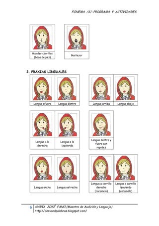 FONEMA /S/: PROGRAMA Y ACTIVIDADES
 




      Morder carrillos
                                    Bostezar
       (boca de pez)




    2. PRAXIAS LINGUALES




          Lengua afuera   Lengua dentro            Lengua arriba       Lengua abajo




                                                  Lengua dentro y
           Lengua a la      Lengua a la
                                                     fuera con
            derecha          izquierda
                                                      rapidez




                                                  Lengua a carrillo   Lengua a carrillo
          Lengua ancha    Lengua estrecha             derecho             izquierdo
                                                     (caramelo)          (caramelo)




     6    MARÍA JOSÉ FANO (Maestra de Audición y Lenguaje)
          http://desvandpalabras.blogspot.com/ 
 
 