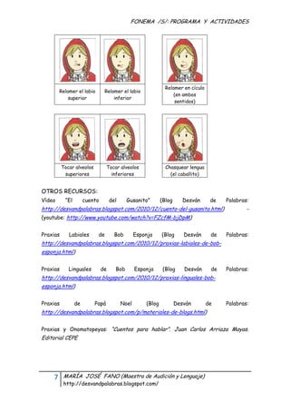 FONEMA /S/: PROGRAMA Y ACTIVIDADES
 




                                                               Relamer en cículo
        Relamer el labio        Relamer el labio
                                                                   (en ambos
            superior                inferior
                                                                   sentidos)




          Tocar alveolos          Tocar alveolos               Chasquear lengua
           superiores               inferiores                   (el caballito)


OTROS RECURSOS:
Vídeo      “El        cuento        del     Gusanito”        (Blog      Desván      de   Palabras:
http://desvandpalabras.blogspot.com/2010/12/cuento-del-gusanito.html)                            -
(youtube: http://www.youtube.com/watch?v=FZcfM-bjDpM)


Praxias      Labiales       de        Bob        Esponja     (Blog      Desván      de   Palabras:
http://desvandpalabras.blogspot.com/2010/12/praxias-labiales-de-bob-
esponja.html)


Praxias      Linguales         de     Bob        Esponja      (Blog     Desván      de   Palabras:
http://desvandpalabras.blogspot.com/2010/12/praxias-linguales-bob-
esponja.html)


Praxias          de        Papá           Noel       (Blog           Desván        de    Palabras:
http://desvandpalabras.blogspot.com/p/materiales-de-blogs.html)


Praxias y Onomatopeyas: “Cuentos para hablar”. Juan Carlos Arriaza Mayas.
Editorial CEPE




    7     MARÍA JOSÉ FANO (Maestra de Audición y Lenguaje)
          http://desvandpalabras.blogspot.com/ 
 
 