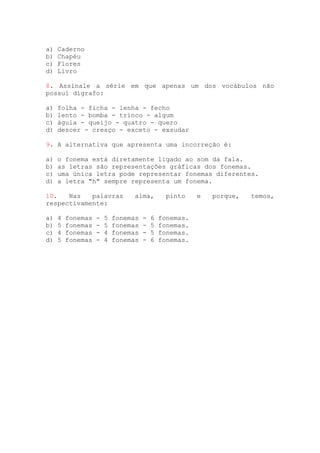 a) Caderno
b) Chapéu
c) Flores
d) Livro
8. Assinale a série em que apenas um dos vocábulos não
possui dígrafo:
a) folha - ficha - lenha - fecho
b) lento - bomba - trinco - algum
c) águia - queijo - quatro - quero
d) descer - cresço - exceto - exsudar
9. A alternativa que apresenta uma incorreção é:
a) o fonema está diretamente ligado ao som da fala.
b) as letras são representações gráficas dos fonemas.
c) uma única letra pode representar fonemas diferentes.
d) a letra "h" sempre representa um fonema.
10. Nas palavras alma, pinto e porque, temos,
respectivamente:
a) 4 fonemas - 5 fonemas - 6 fonemas.
b) 5 fonemas - 5 fonemas - 5 fonemas.
c) 4 fonemas - 4 fonemas - 5 fonemas.
d) 5 fonemas - 4 fonemas - 6 fonemas.
 