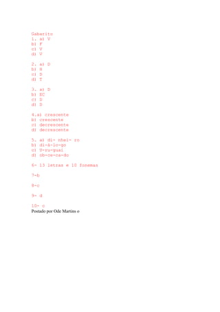 Gabarito
1. a) V
b) F
c) V
d) V
2. a) D
b) H
c) D
d) T
3. a) D
b) EC
c) D
d) D
4.a) crescente
b) crescente
c) decrescente
d) decrescente
5. a) di- nhei- ro
b) di-á-lo-go
c) U-ru-guai
d) ob-ce-ca-do
6- 13 letras e 10 fonemas
7-b
8-c
9- d
10- c
Postado por Ode Martins o
 