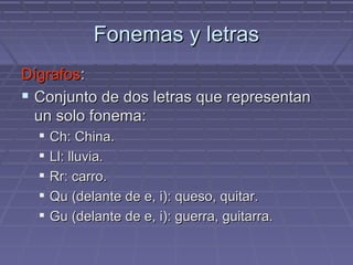 Fonemas y letras Dígrafos : Conjunto de dos letras que representan un solo fonema: Ch: China. Ll: lluvia. Rr: carro. Qu (delante de e, i): queso, quitar. Gu (delante de e, i): guerra, guitarra. 