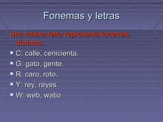 Fonemas y letras Una misma letra representa fonemas distintos: C: calle, cenicienta. G: gato, gente. R: caro, roto. Y: rey, reyes. W: web, watio 