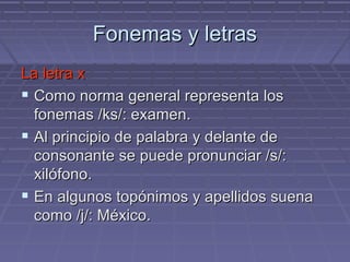 Fonemas y letras La letra x Como norma general representa los fonemas /ks/: examen. Al principio de palabra y delante de consonante se puede pronunciar /s/: xilófono. En algunos topónimos y apellidos suena como /j/: México. 
