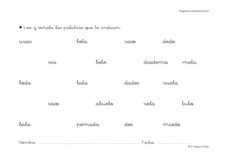 Progama de iniciación lectora




• Lee y señala las palabras que te indican

uvas                                                          bota                                               vaso                                      dedo

                               vía                                                bebé                                                diadema                                  meta

boda                                                          bata                                               dados                                     vuela

                               vaso                                               abuelo                                              vela                                     tubo

bala                                                          pomada                                             dos                                       miedo

Nombre: ............................................................................................................................... Fecha: ..........................................
                                                                                                                                                                                      Mª C.Tabarés/L.A.Rojo
 