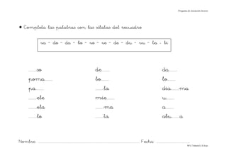Progama de iniciación lectora




• Completa las palabras con las sílabas del recuadro

                       va – do – da – bo – vo – ve – de – du – vu – ba - bi



          ........so                                                              de........                                                               da........
          poma........                                                            bo........                                                               lo........
          pa........                                                              ........la                                                               dia........ma
          ........ele                                                             mie........                                                              u........
          ........ela                                                             ........ma                                                               a........
          ........lo                                                              ........ta                                                               alu........a


Nombre: ............................................................................................................................... Fecha: ..........................................
                                                                                                                                                                                      Mª C.Tabarés/L.A.Rojo
 