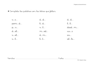 Progama de iniciación lectora




• Completa las palabras con las letras que faltan


          v....s....                                                              d....d....                                                               d....d....
          pom....d....                                                            b....d....                                                               l....b....
          p....v....                                                              v....l....                                                               diad....m....
          d....el....                                                             m....ed....                                                              uv....s
          v....el....                                                             d....m....                                                               av....
          v....l....                                                              b....t....                                                               al....bi....




Nombre: ............................................................................................................................... Fecha: ..........................................
                                                                                                                                                                                      Mª C.Tabarés/L.A.Rojo
 